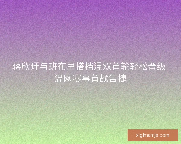 蒋欣玗与班布里搭档混双首轮轻松晋级 温网赛事首战告捷