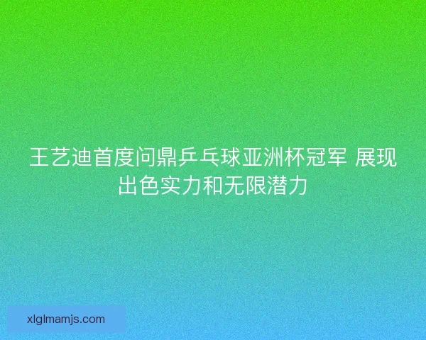 王艺迪首度问鼎乒乓球亚洲杯冠军 展现出色实力和无限潜力