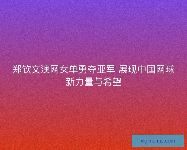 郑钦文澳网女单勇夺亚军 展现中国网球新力量与希望