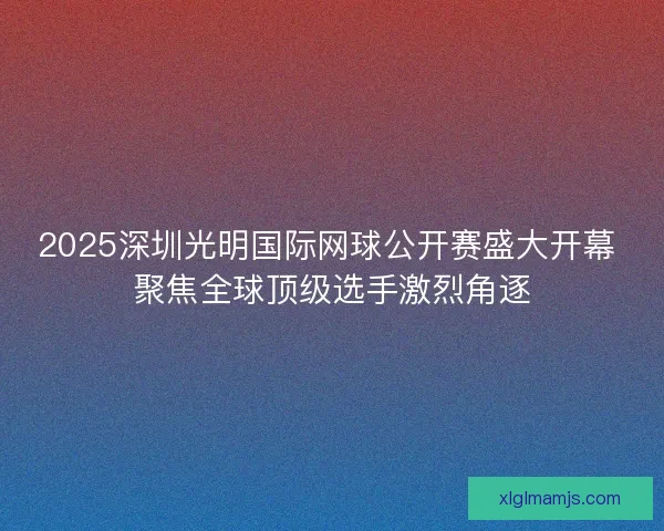 2025深圳光明国际网球公开赛盛大开幕 聚焦全球顶级选手激烈角逐