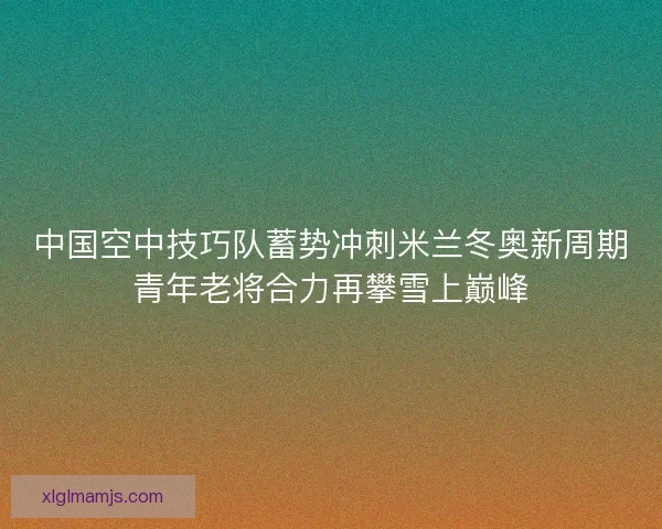 中国空中技巧队蓄势冲刺米兰冬奥新周期青年老将合力再攀雪上巅峰