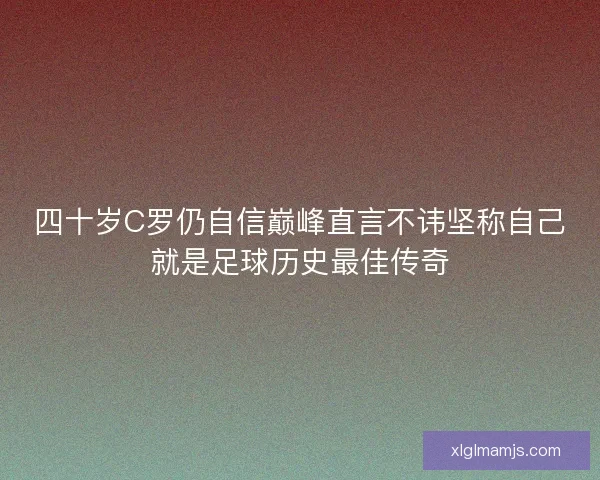 四十岁C罗仍自信巅峰直言不讳坚称自己就是足球历史最佳传奇
