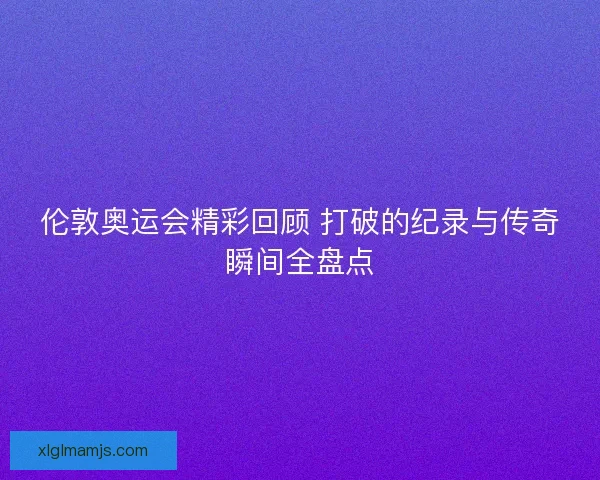 伦敦奥运会精彩回顾 打破的纪录与传奇瞬间全盘点