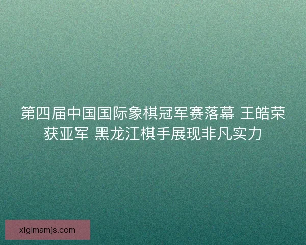 第四届中国国际象棋冠军赛落幕 王皓荣获亚军 黑龙江棋手展现非凡实力